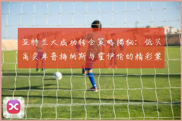 亚特兰大成功转会策略揭秘：低买高卖库普梅纳斯与霍伊伦的精彩案例