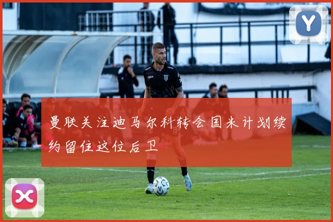 曼联关注迪马尔科转会国米计划续约留住这位后卫