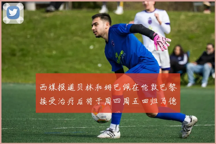 西媒报道贝林和姆巴佩在伦敦巴黎接受治疗后将于周四周五回归马德里