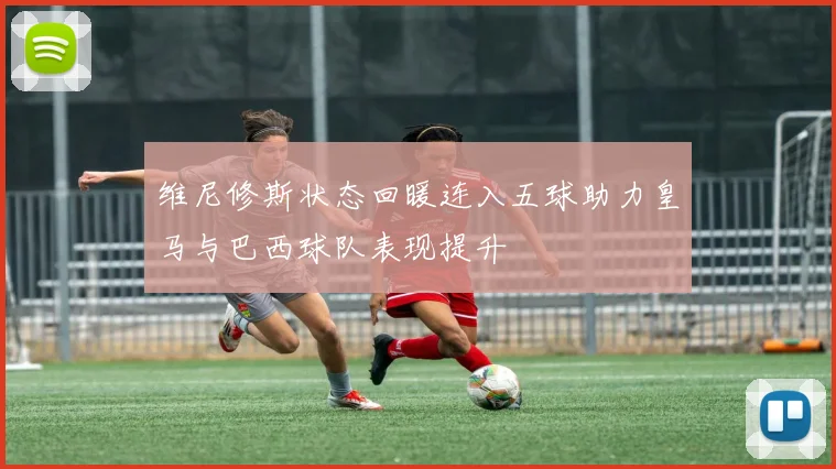 维尼修斯状态回暖连入五球助力皇马与巴西球队表现提升