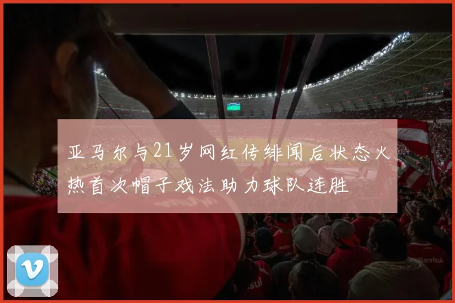 亚马尔与21岁网红传绯闻后状态火热首次帽子戏法助力球队连胜