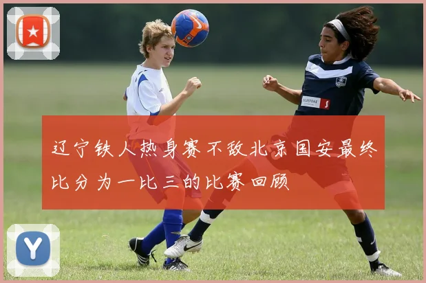 辽宁铁人热身赛不敌北京国安最终比分为一比三的比赛回顾