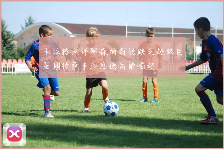 卡拉格点评阿森纳前场缺乏超级巨星期待萨卡和厄德高能崛起