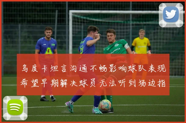 乌度卡坦言沟通不畅影响球队表现希望早期解决球员无法听到场边指令