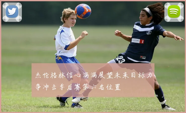 杰伦格林信心满满展望未来目标力争冲击季后赛第六名位置