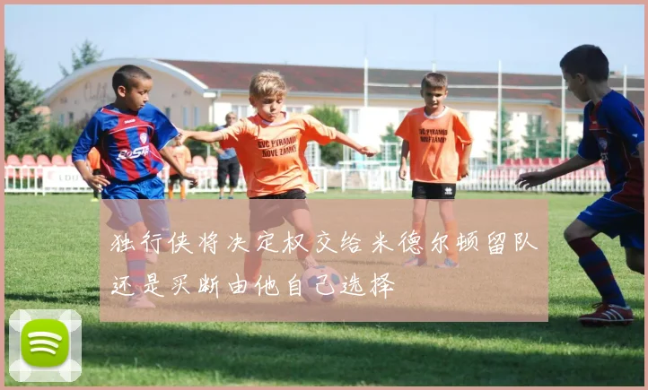 独行侠将决定权交给米德尔顿留队还是买断由他自己选择