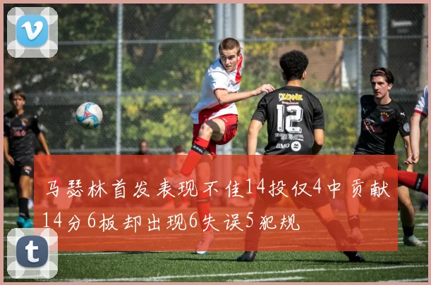 马瑟林首发表现不佳14投仅4中贡献14分6板却出现6失误5犯规