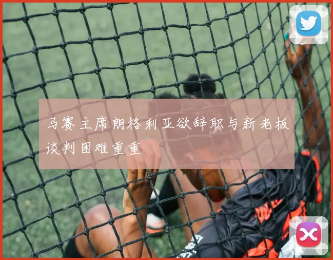马赛主席朗格利亚欲辞职与新老板谈判困难重重