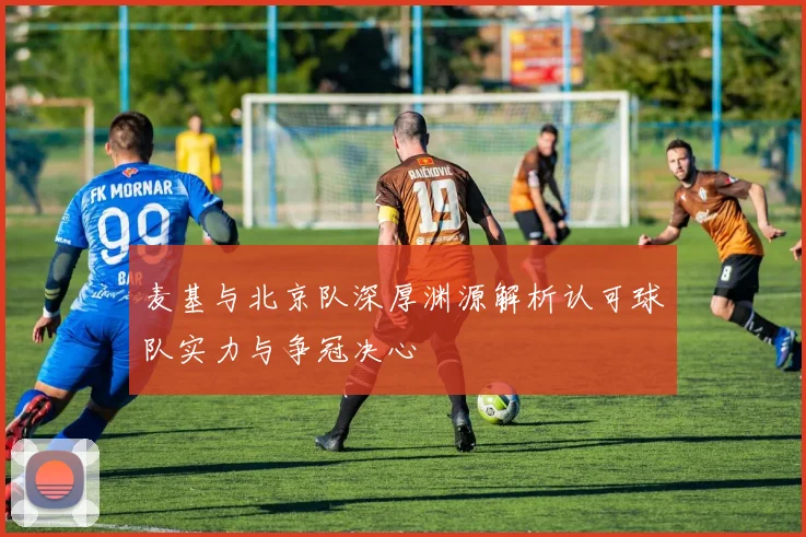 麦基与北京队深厚渊源解析认可球队实力与争冠决心