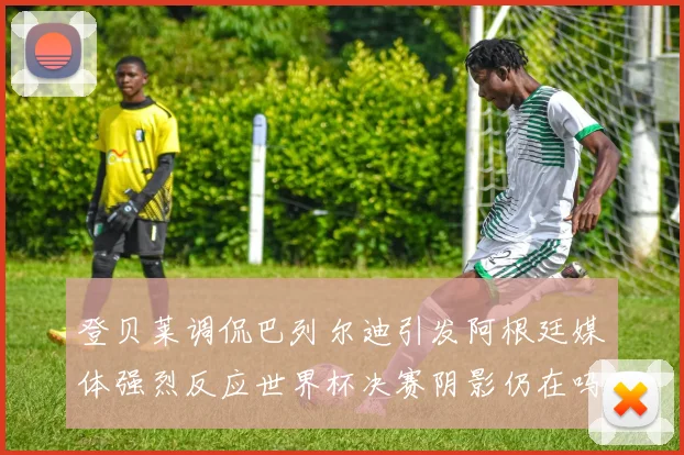 登贝莱调侃巴列尔迪引发阿根廷媒体强烈反应世界杯决赛阴影仍在吗