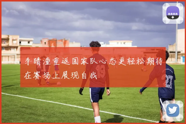 李晴潼重返国家队心态更轻松期待在赛场上展现自我