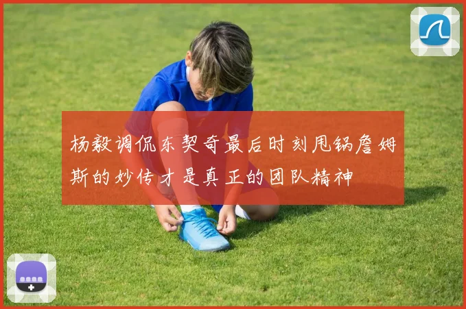 杨毅调侃东契奇最后时刻甩锅詹姆斯的妙传才是真正的团队精神