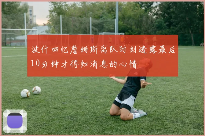 波什回忆詹姆斯离队时刻透露最后10分钟才得知消息的心情