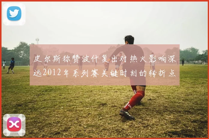 皮尔斯称赞波什复出对热火影响深远2012年系列赛关键时刻的转折点