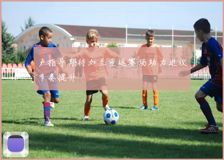 卢指导期待加兰重返赛场助力进攻节奏提升